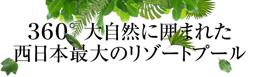 ３６０° 大自然に囲まれた 西日本最大級のリゾートプール