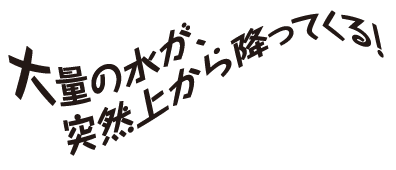 大量の水が、突然上から降ってくる！