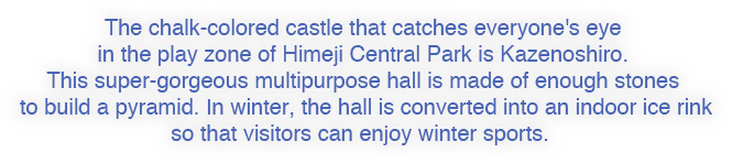 The chalk-colored castle that catches everyone's eye in the play zone of Himeji Central Park is Kazenoshiro. This super-gorgeous multipurpose hall is made of enough stones to build a pyramid. In winter, the hall is converted into an indoor ice rink so that visitors can enjoy winter sports. 