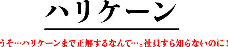 ハリケーン うそ…ハリケーンまで正解するなんて…。社員すら知らないのに！