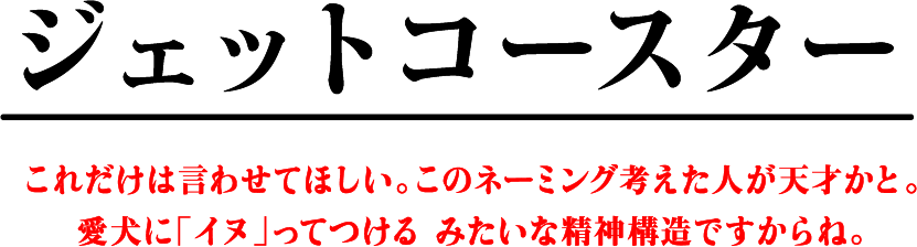 ジェットコースター これだけは言わせてほしい。このネーミング考えた人が天才かと。愛犬に「イヌ」ってつけるみたいな精神構造ですからね。