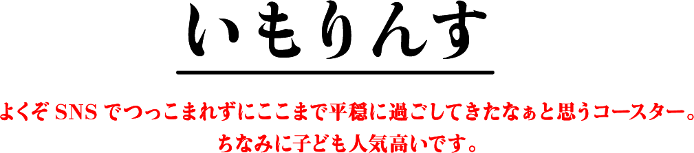 いもりんす よくぞSNSでつっこまれずにここまで平穏に過ごしてきたなぁと思うコースター。ちなみに子ども人気高いです。