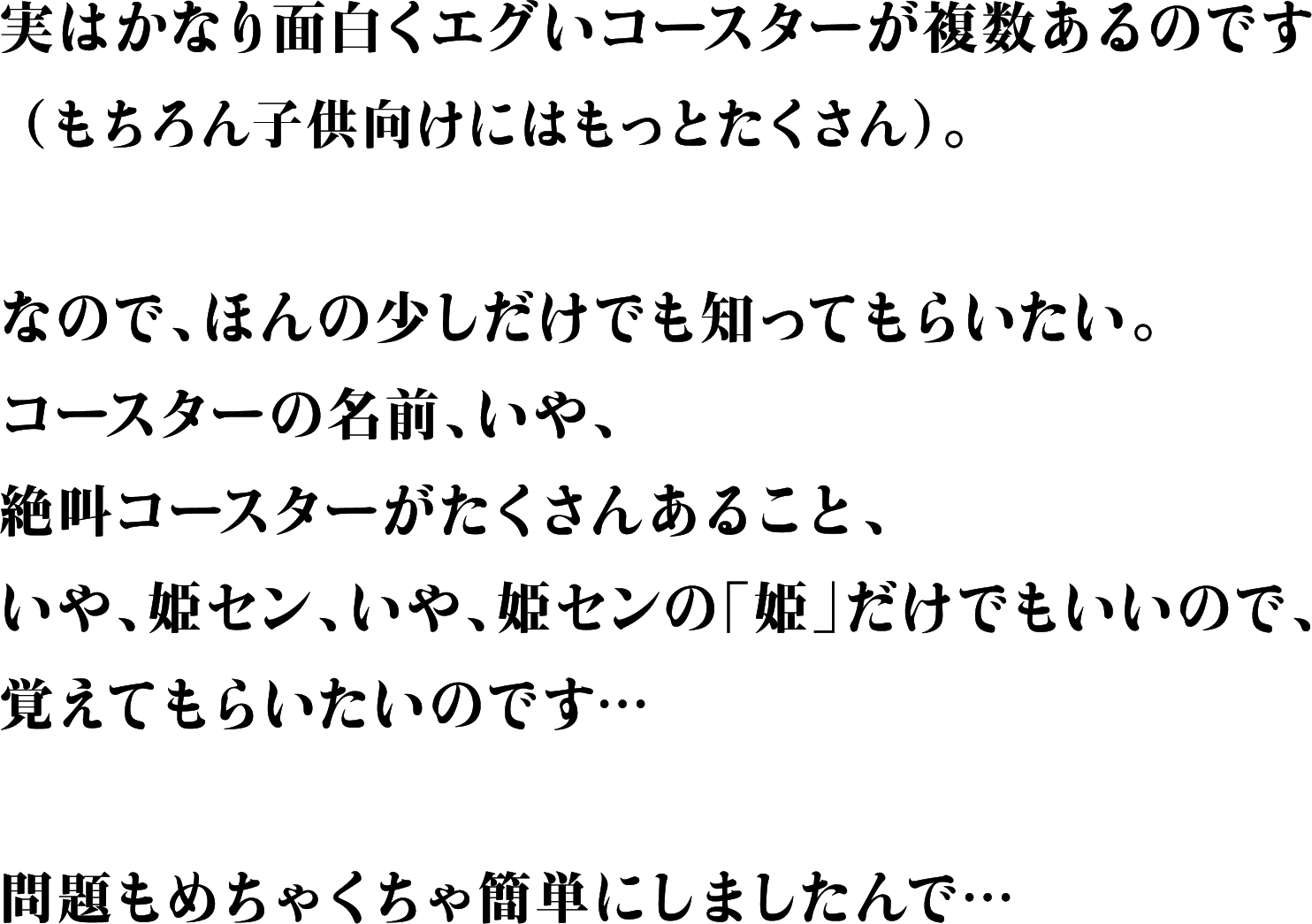 実はかなり面白くエグいコースターが複数あるのです（もちろん子供向けにはもっとたくさん）。なので、ほんの少しだけでも知ってもらいたい。コースターの名前、いや、絶叫コースターがたくさんあること、いや、姫セン、いや、姫センの「姫」だけでもいいので、覚えてもらいたいのです…問題もめちゃくちゃ簡単にしましたんで…