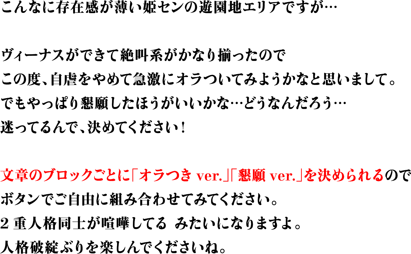 こんなに存在感が薄い姫センの遊園地エリアですが…ヴィーナスができて絶叫系がかなり揃ったのでこの度、自虐をやめて急激にオラついてみようかなと思いまして。でもやっぱり懇願したほうがいいかな…どうなんだろう…迷ってるんで、決めてください！文章のブロックごとに「オラつきver.」「懇願ver.」を決められるのでボタンでご自由に組み合わせてみてください。2重人格同士が喧嘩してるみたいになりますよ。人格破綻ぶりを楽しんでくださいね。