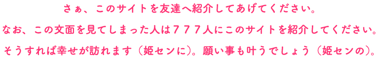 さあ、このサイトを友達へ紹介してあげてください。なお、この文面をみてしまった人は777人にこのサイトを紹介してください。そうれすれば幸せが訪れます(姫センに)。願い事も叶うでしょう（姫センの）。