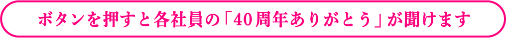 ボタンを押すと各社員の「40周年ありがとう」が聞けます