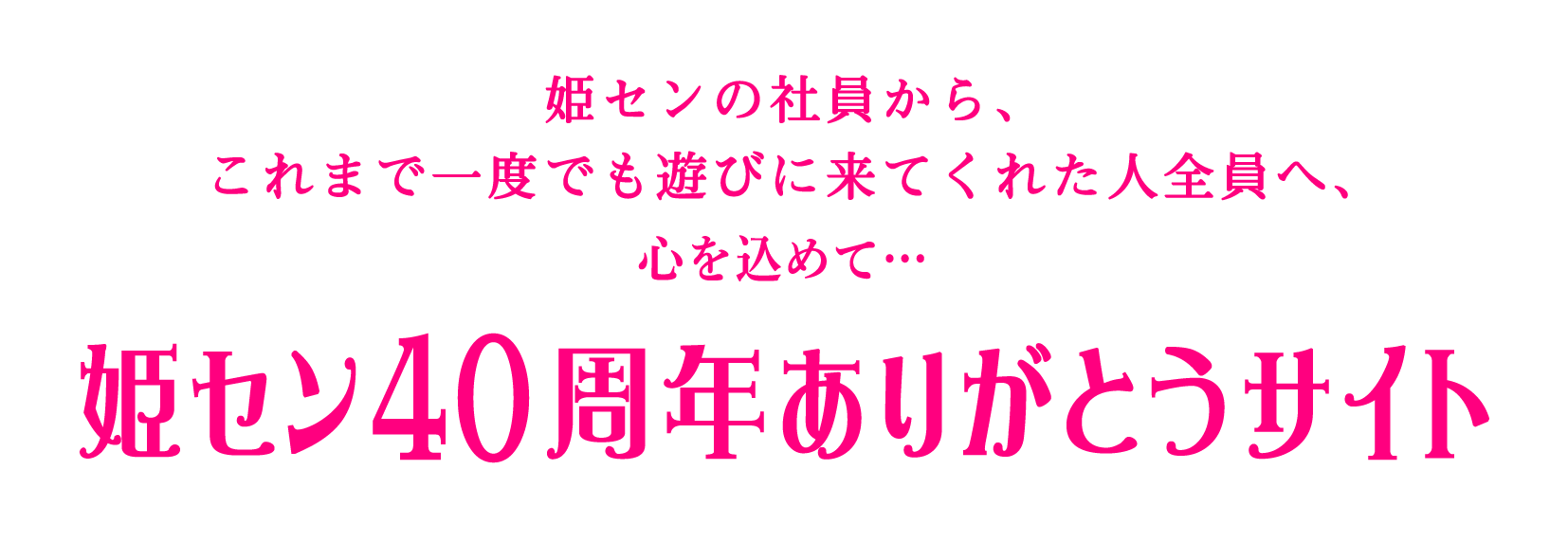 姫センの社員から、これまで一度でも遊びに来てくれた人全員へ、心を込めて…　姫セン40周年ありがとうサイト