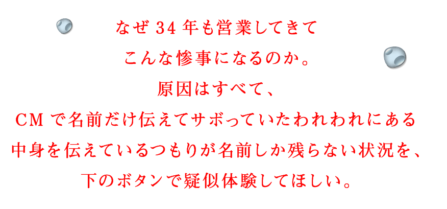 なぜ34年も営業してきてこんな惨事になるのか。原因はすべて、CMで名前だけ伝えてサボっていたわれわれにある中身を伝えているつもりが名前しか残らない状況を、下のボタンで疑似体験してほしい。