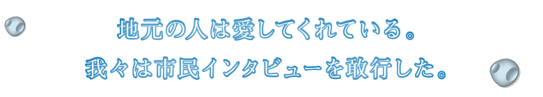 地元の人は愛してくれている。我々は市民インタビューを敢行した。