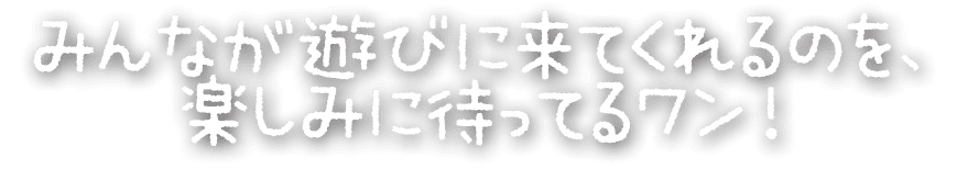 みんなが遊びに来てくれるのを、 楽しみに待ってるワン！