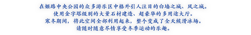 在姬路中央公园的众多游乐区中格外引人注目的白墙之城、风之城。使用金字塔级别的大量石材建造、超豪华的多用途大厅。寒冬期间，将此空间全部利用起来，整个变成了全天候滑冰场。请随时随意尽情享受冬季运动的乐趣。